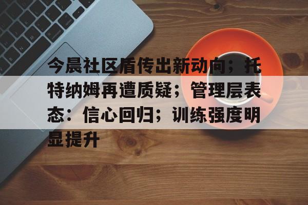 爱游戏体育APP今晨社区盾传出新动向；托特纳姆再遭质疑；管理层表态：信心回归；训练强度明显提升的简单介绍